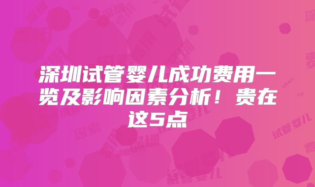 深圳试管婴儿成功费用一览及影响因素分析！贵在这5点