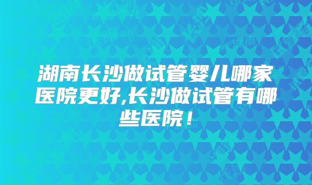 湖南长沙做试管婴儿哪家医院更好,长沙做试管有哪些医院！