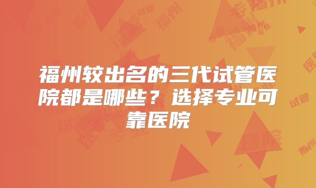 福州较出名的三代试管医院都是哪些？选择专业可靠医院