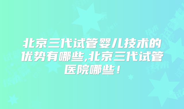 北京三代试管婴儿技术的优势有哪些,北京三代试管医院哪些！