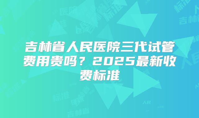 吉林省人民医院三代试管费用贵吗？2025最新收费标准