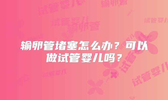 输卵管堵塞怎么办？可以做试管婴儿吗？