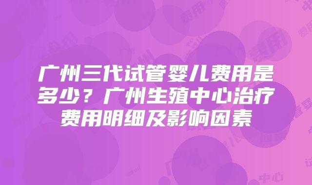 广州三代试管婴儿费用是多少？广州生殖中心治疗费用明细及影响因素