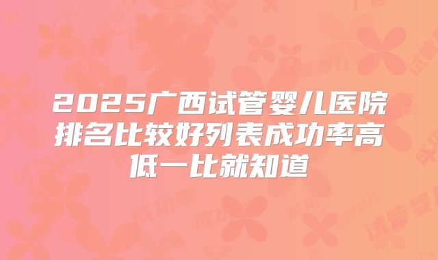 2025广西试管婴儿医院排名比较好列表成功率高低一比就知道