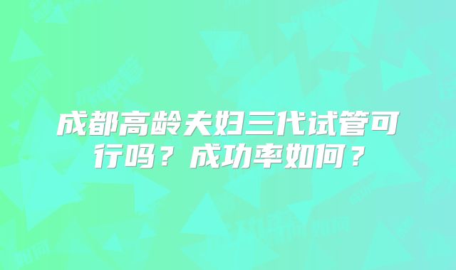 成都高龄夫妇三代试管可行吗？成功率如何？