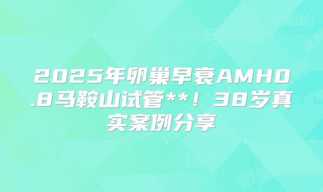 2025年卵巢早衰AMH0.8马鞍山试管**！38岁真实案例分享