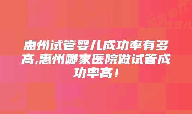 惠州试管婴儿成功率有多高,惠州哪家医院做试管成功率高！