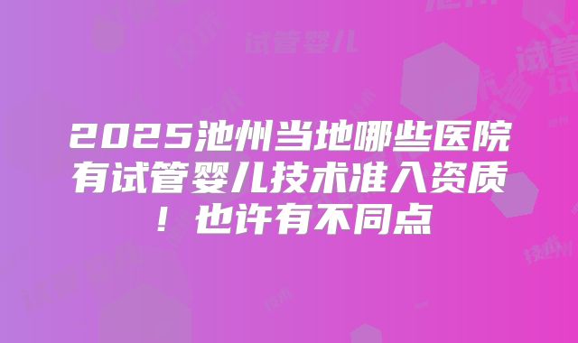2025池州当地哪些医院有试管婴儿技术准入资质！也许有不同点