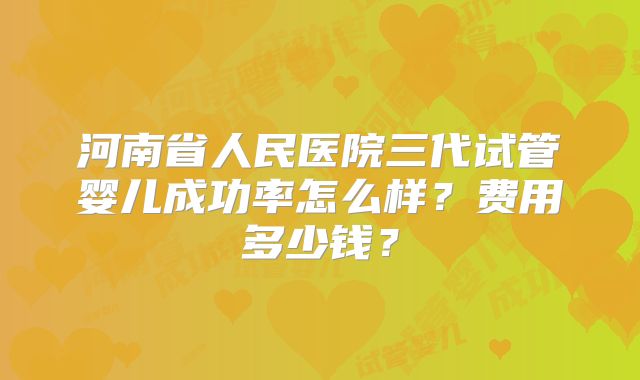 河南省人民医院三代试管婴儿成功率怎么样？费用多少钱？
