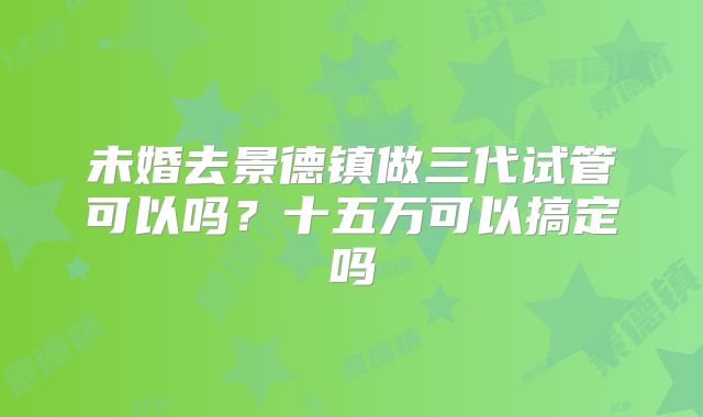 未婚去景德镇做三代试管可以吗？十五万可以搞定吗