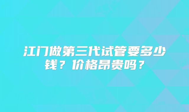 江门做第三代试管要多少钱?价格昂贵吗?