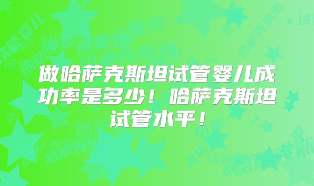 做哈萨克斯坦试管婴儿成功率是多少！哈萨克斯坦试管水平！