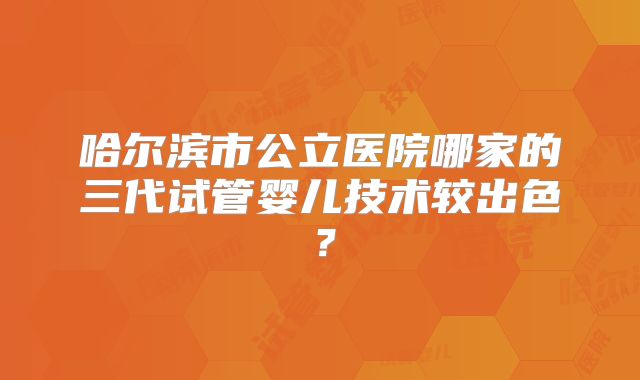哈尔滨市公立医院哪家的三代试管婴儿技术较出色？