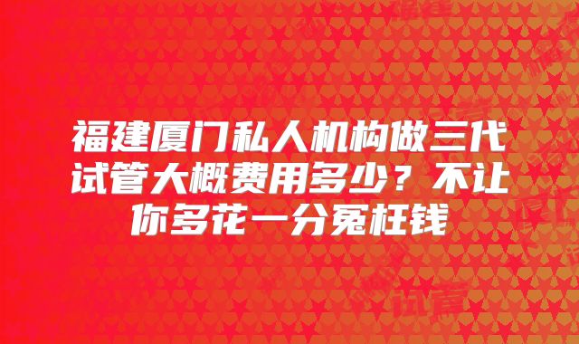 福建厦门私人机构做三代试管大概费用多少?不让你多花一分冤枉钱