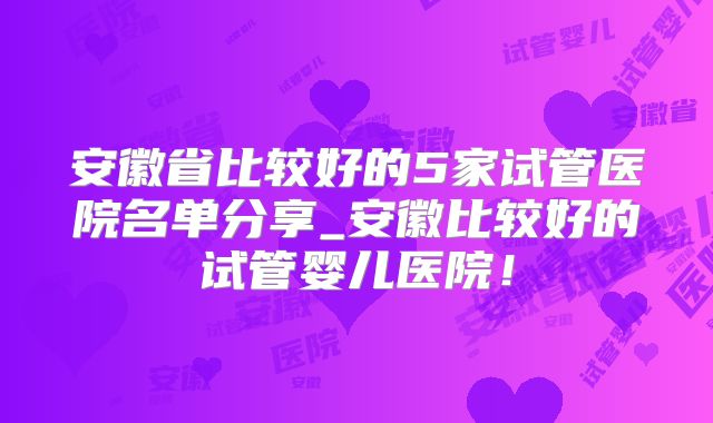 安徽省比较好的5家试管医院名单分享_安徽比较好的试管婴儿医院!