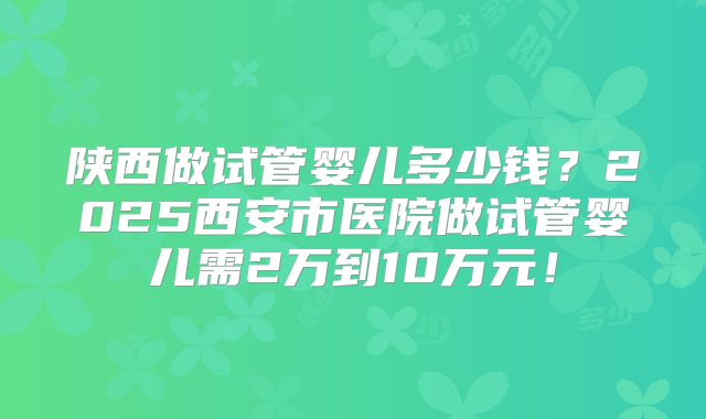 陕西做试管婴儿多少钱？2025西安市医院做试管婴儿需2万到10万元！
