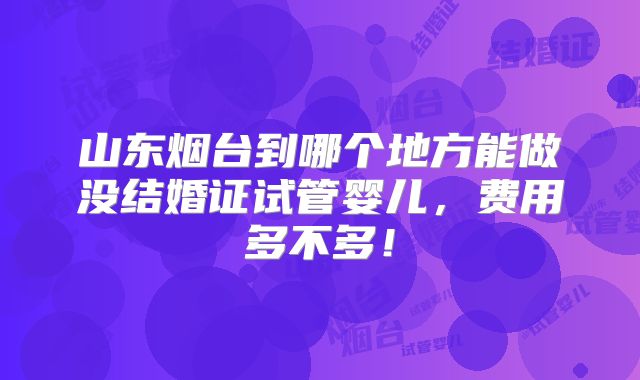 山东烟台到哪个地方能做没结婚证试管婴儿,费用多不多!