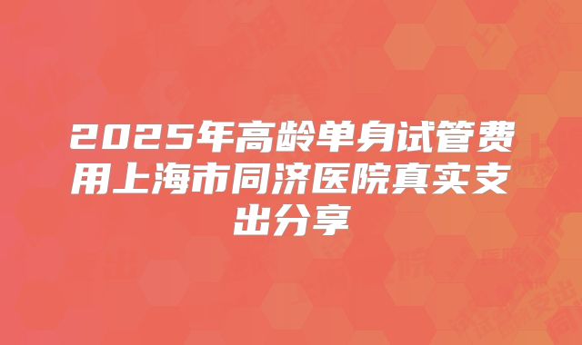 2025年高龄单身试管费用上海市同济医院真实支出分享