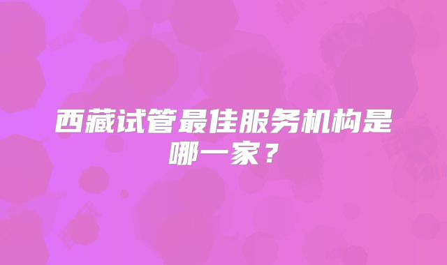 西藏试管最佳服务机构是哪一家?