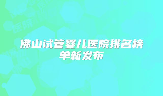 佛山试管婴儿医院排名榜单新发布