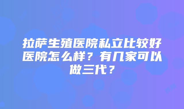 拉萨生殖医院私立比较好医院怎么样？有几家可以做三代？