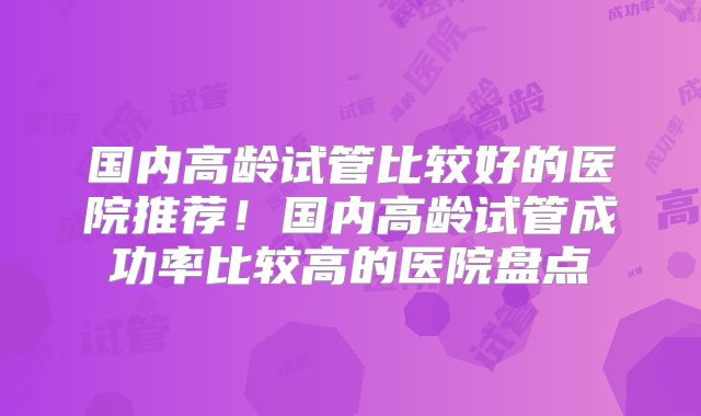国内高龄试管比较好的医院推荐！国内高龄试管成功率比较高的医院盘点