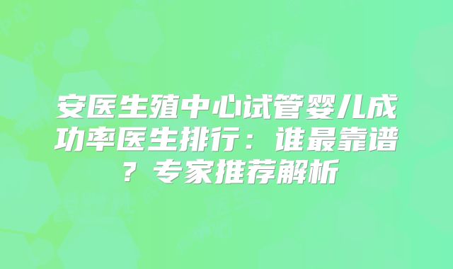 安医生殖中心试管婴儿成功率医生排行：谁最靠谱？专家推荐解析