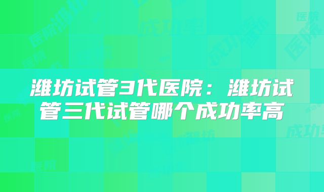 潍坊试管3代医院：潍坊试管三代试管哪个成功率高