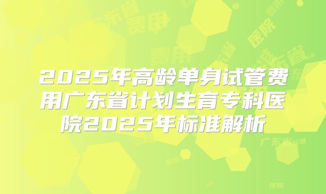2025年高龄单身试管费用广东省计划生育专科医院2025年标准解析