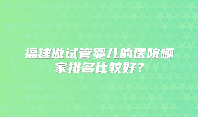 福建做试管婴儿的医院哪家排名比较好？
