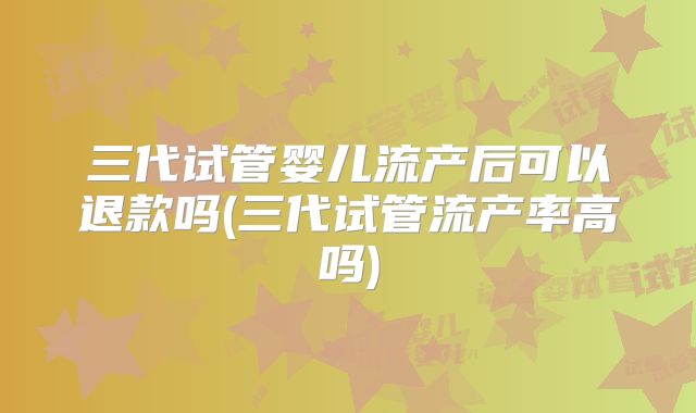 三代试管婴儿流产后可以退款吗(三代试管流产率高吗)