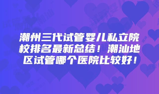 潮州三代试管婴儿私立院校排名最新总结！潮汕地区试管哪个医院比较好！