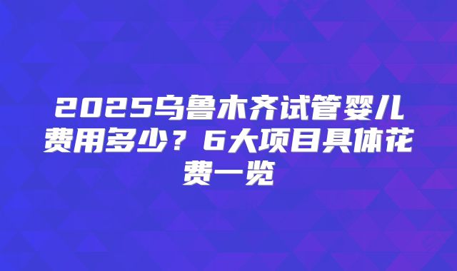 2025乌鲁木齐试管婴儿费用多少?6大项目具体花费一览