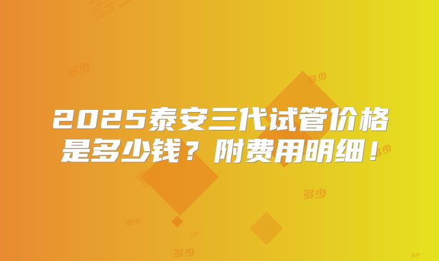 2025泰安三代试管价格是多少钱？附费用明细！