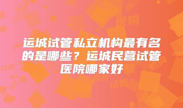 运城试管私立机构最有名的是哪些?运城民营试管医院哪家好