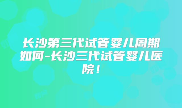长沙第三代试管婴儿周期如何-长沙三代试管婴儿医院！