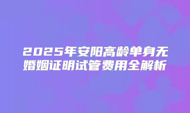 2025年安阳高龄单身无婚姻证明试管费用全解析