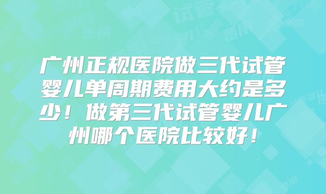 广州正规医院做三代试管婴儿单周期费用大约是多少！做第三代试管婴儿广州哪个医院比较好！
