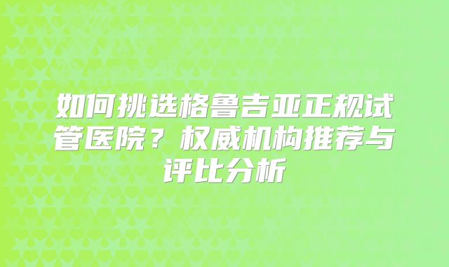 如何挑选格鲁吉亚正规试管医院？权威机构推荐与评比分析