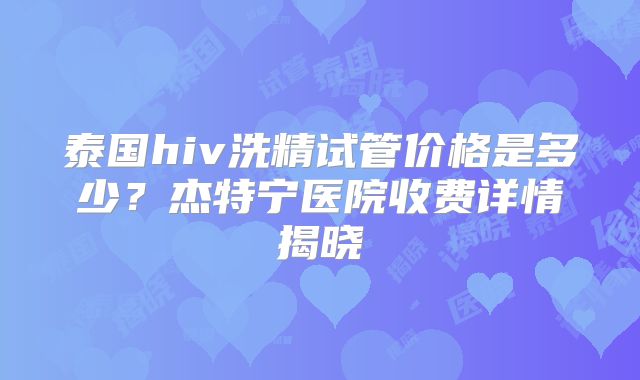 泰国hiv洗精试管价格是多少？杰特宁医院收费详情揭晓
