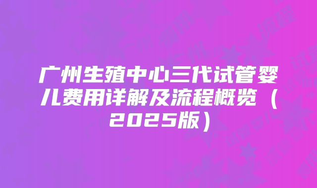 广州生殖中心三代试管婴儿费用详解及流程概览（2025版）