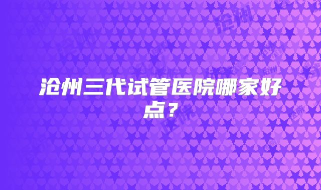 沧州三代试管医院哪家好点？