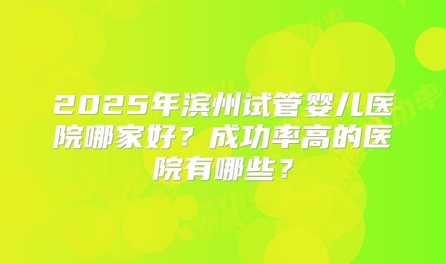 2025年滨州试管婴儿医院哪家好？成功率高的医院有哪些？