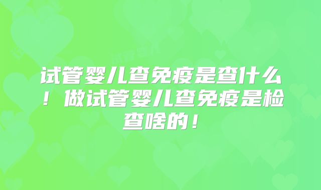 试管婴儿查免疫是查什么！做试管婴儿查免疫是检查啥的！