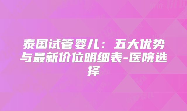 泰国试管婴儿：五大优势与最新价位明细表-医院选择