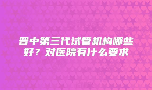 晋中第三代试管机构哪些好？对医院有什么要求