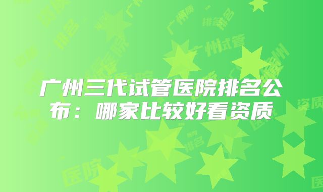 广州三代试管医院排名公布：哪家比较好看资质