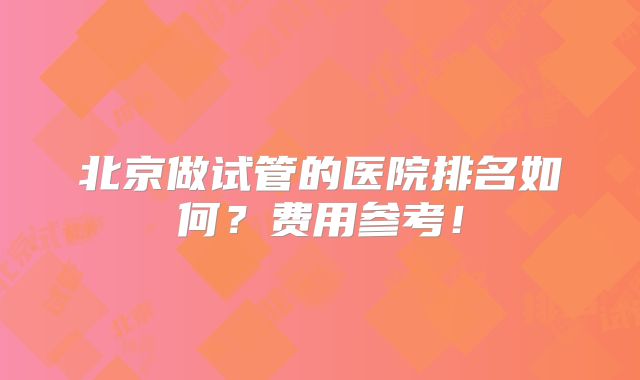 北京做试管的医院排名如何？费用参考！