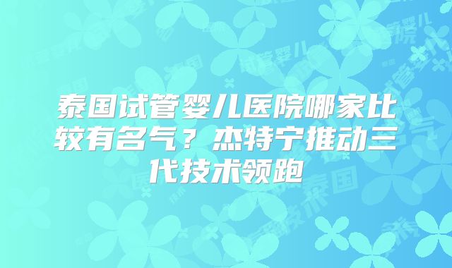 泰国试管婴儿医院哪家比较有名气?杰特宁推动三代技术领跑