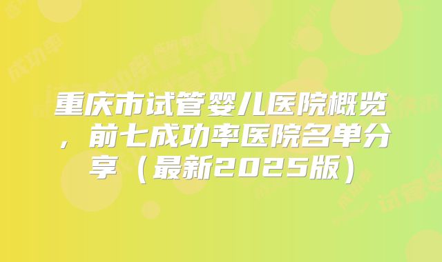 重庆市试管婴儿医院概览，前七成功率医院名单分享（最新2025版）